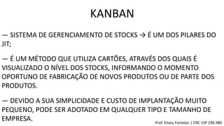 KANBAN
― SISTEMA DE GERENCIAMENTO DE STOCKS → É UM DOS PILARES DO
JIT;
― É UM MÉTODO QUE UTILIZA CARTÕES, ATRAVÉS DOS QUAIS É
VISUALIZADO O NÍVEL DOS STOCKS, INFORMANDO O MOMENTO
OPORTUNO DE FABRICAÇÃO DE NOVOS PRODUTOS OU DE PARTE DOS
PRODUTOS.
― DEVIDO A SUA SIMPLICIDADE E CUSTO DE IMPLANTAÇÃO MUITO
PEQUENO, PODE SER ADOTADO EM QUALQUER TIPO E TAMANHO DE
EMPRESA. Prof. Eliseu Fortolan │ CRC 1SP 296.980
 