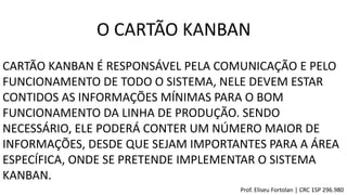 CARTÃO KANBAN É RESPONSÁVEL PELA COMUNICAÇÃO E PELO
FUNCIONAMENTO DE TODO O SISTEMA, NELE DEVEM ESTAR
CONTIDOS AS INFORMAÇÕES MÍNIMAS PARA O BOM
FUNCIONAMENTO DA LINHA DE PRODUÇÃO. SENDO
NECESSÁRIO, ELE PODERÁ CONTER UM NÚMERO MAIOR DE
INFORMAÇÕES, DESDE QUE SEJAM IMPORTANTES PARA A ÁREA
ESPECÍFICA, ONDE SE PRETENDE IMPLEMENTAR O SISTEMA
KANBAN.
O CARTÃO KANBAN
Prof. Eliseu Fortolan │ CRC 1SP 296.980
 