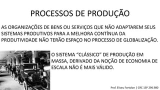 PROCESSOS DE PRODUÇÃO
AS ORGANIZAÇÕES DE BENS OU SERVIÇOS QUE NÃO ADAPTAREM SEUS
SISTEMAS PRODUTIVOS PARA A MELHORA CONTÍNUA DA
PRODUTIVIDADE NÃO TERÃO ESPAÇO NO PROCESSO DE GLOBALIZAÇÃO.
O SISTEMA “CLÁSSICO” DE PRODUÇÃO EM
MASSA, DERIVADO DA NOÇÃO DE ECONOMIA DE
ESCALA NÃO É MAIS VÁLIDO.
Prof. Eliseu Fortolan │ CRC 1SP 296.980
 