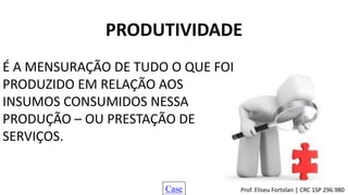 PRODUTIVIDADE
É A MENSURAÇÃO DE TUDO O QUE FOI
PRODUZIDO EM RELAÇÃO AOS
INSUMOS CONSUMIDOS NESSA
PRODUÇÃO – OU PRESTAÇÃO DE
SERVIÇOS.
Case Prof. Eliseu Fortolan │ CRC 1SP 296.980
 