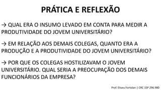 PRÁTICA E REFLEXÃO
→ QUAL ERA O INSUMO LEVADO EM CONTA PARA MEDIR A
PRODUTIVIDADE DO JOVEM UNIVERSITÁRIO?
→ EM RELAÇÃO AOS DEMAIS COLEGAS, QUANTO ERA A
PRODUÇÃO E A PRODUTIVIDADE DO JOVEM UNIVERSITÁRIO?
→ POR QUE OS COLEGAS HOSTILIZAVAM O JOVEM
UNIVERSITÁRIO. QUAL SERIA A PREOCUPAÇÃO DOS DEMAIS
FUNCIONÁRIOS DA EMPRESA?
Prof. Eliseu Fortolan │ CRC 1SP 296.980
 