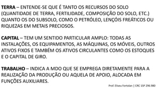 TERRA – ENTENDE-SE QUE É TANTO OS RECURSOS DO SOLO
(QUANTIDADE DE TERRA, FERTILIDADE, COMPOSIÇÃO DO SOLO, ETC.)
QUANTO OS DO SUBSOLO, COMO O PETRÓLEO, LENÇÓIS FREÁTICOS OU
RIQUEZAS EM METAIS PRECIOSOS.
CAPITAL – TEM UM SENTIDO PARTICULAR AMPLO: TODAS AS
INSTALAÇÕES, OS EQUIPAMENTOS, AS MÁQUINAS, OS MÓVEIS, OUTROS
ATIVOS FIXOS E TAMBÉM OS ATIVOS CIRCULANTES COMO OS ESTOQUES
E O CAPITAL DE GIRO.
TRABALHO – INDICA A MDO QUE SE EMPREGA DIRETAMENTE PARA A
REALIZAÇÃO DA PRODUÇÃO OU AQUELA DE APOIO, ALOCADA EM
FUNÇÕES AUXILIARES.
Prof. Eliseu Fortolan │ CRC 1SP 296.980
 