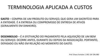 GASTO – COMPRA DE UM PRODUTO OU SERVIÇO, QUE GERA UM SACRIFÍCIO PARA
A ENTIDADE. É A ENTREGA OU COMPROMISSO DE ENTREGA DE ATIVOS
(GERALMENTE EM DINHEIRO).
DESEMBOLSO – É A EFETIVAÇÃO DO PAGAMENTO PELA AQUISIÇÃO DE UM BEM
OU SERVIÇO. OCORRE ANTES, DURANTE OU DEPOIS DA NEGOCIAÇÃO. PORTANTO,
DEFASADO OU NÃO EM RELAÇÃO AO MOMENTO DO GASTO.
TERMINOLOGIA APLICADA A CUSTOS
Prof. Eliseu Fortolan │ CRC 1SP 296.980
 