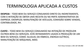DESPESA – TODO BEM OU SERVIÇO CONSUMIDO DIRETO OU INDIRETAMENTE,
COM A INTENÇÃO DE OBTER UMA RECEITA OU NA PARTE ADMINISTRATIVA DA
EMPRESA. EXEMPLOS: MANUTENÇÃO DE VEÍCULOS, COMISSÃO SOBRE VENDAS,
CONTABILIDADE, RH.
CUSTO – TODO BEM OU SERVIÇO CONSUMIDO NA INTENÇÃO DE PRODUZIR
OUTROS BENS OU SERVIÇOS. ESTÁ INTIMAMENTE LIGADO A PRODUÇÃO DE UM
BEM OU SERVIÇO, COMO: ALUGUEL DA FÁBRICA, ENERGIA ELÉTRICA,
MANUTENÇÃO DE MÁQUINAS, MDO.
TERMINOLOGIA APLICADA A CUSTOS
Prof. Eliseu Fortolan │ CRC 1SP 296.980
 