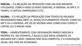 PARCIAL – É A RELAÇÃO DA PRODUÇÃO COM UM DOS INSUMOS
UTILIZADOS, COMO A MDO (O MAIS COMUM), A ENERGIA, AS MP’S, O
TEMPO, O CAPITAL EMPREGADO E ETC.
GLOBAL – É A RELAÇÃO DA PRODUÇÃO COM TODOS OS INSUMOS
NECESSÁRIOS PARA OBTÊ-LA, DESDE OS PURAMENTE FÍSICOS, COMO AS
MP’S OU A ENERGIA, ATÉ OS DE MEDIDA MAIS COMPLEXAS COMO O
CAPITAL OU O KNOW-HOW.
TOTAL – APARENTEMENTE, ESSA DESIGNAÇÃO PARECE INDICAR A
PRÓPRIA PG. NO ENTANTO, É AQUELA QUE MEDE SOMENTE OS
INSUMOS MP E MDO. EMBORA NÃO SEJA COMPLETA, É A CONVENÇÃO
USUAL QUE VEM DA ECONOMIA.
Prof. Eliseu Fortolan │ CRC 1SP 296.980
 