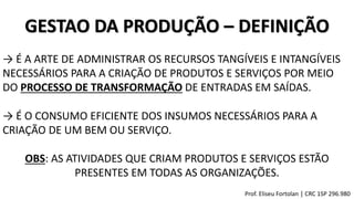 GESTAO DA PRODUÇÃO – DEFINIÇÃO
→ É A ARTE DE ADMINISTRAR OS RECURSOS TANGÍVEIS E INTANGÍVEIS
NECESSÁRIOS PARA A CRIAÇÃO DE PRODUTOS E SERVIÇOS POR MEIO
DO PROCESSO DE TRANSFORMAÇÃO DE ENTRADAS EM SAÍDAS.
OBS: AS ATIVIDADES QUE CRIAM PRODUTOS E SERVIÇOS ESTÃO
PRESENTES EM TODAS AS ORGANIZAÇÕES.
→ É O CONSUMO EFICIENTE DOS INSUMOS NECESSÁRIOS PARA A
CRIAÇÃO DE UM BEM OU SERVIÇO.
Prof. Eliseu Fortolan │ CRC 1SP 296.980
 