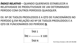 ÍNDICE RELATIVO – QUANDO QUEREMOS ESTABELECER A
RELATIVIDADE DE PRODUTIVIDADE DE UM DETERMINADO
PERÍODO COM OUTROS PERÍODOS QUAISQUER.
EX: Nº DE TIJOLOS PRODUZIDOS E A QTD DE FUNCIONÁRIOS NO
PERÍODO 1 EM RELAÇÃO AO Nº DE TIJOLOS PRODUZIDOS E A
QTD DE FUNCIONÁRIOS DO PERÍODO N.
IAB 1
IRE = ---------- X 100
IAB N Prof. Eliseu Fortolan │ CRC 1SP 296.980
 