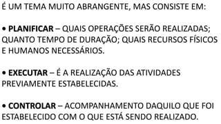 É UM TEMA MUITO ABRANGENTE, MAS CONSISTE EM:
• PLANIFICAR – QUAIS OPERAÇÕES SERÃO REALIZADAS;
QUANTO TEMPO DE DURAÇÃO; QUAIS RECURSOS FÍSICOS
E HUMANOS NECESSÁRIOS.
• EXECUTAR – É A REALIZAÇÃO DAS ATIVIDADES
PREVIAMENTE ESTABELECIDAS.
• CONTROLAR – ACOMPANHAMENTO DAQUILO QUE FOI
ESTABELECIDO COM O QUE ESTÁ SENDO REALIZADO.
 
