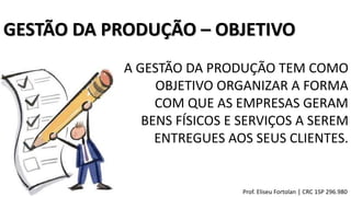 GESTÃO DA PRODUÇÃO – OBJETIVO
A GESTÃO DA PRODUÇÃO TEM COMO
OBJETIVO ORGANIZAR A FORMA
COM QUE AS EMPRESAS GERAM
BENS FÍSICOS E SERVIÇOS A SEREM
ENTREGUES AOS SEUS CLIENTES.
Prof. Eliseu Fortolan │ CRC 1SP 296.980
 