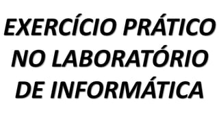 EXERCÍCIO PRÁTICO
NO LABORATÓRIO
DE INFORMÁTICA
 