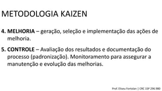 4. MELHORIA – geração, seleção e implementação das ações de
melhoria.
5. CONTROLE – Avaliação dos resultados e documentação do
processo (padronização). Monitoramento para assegurar a
manutenção e evolução das melhorias.
METODOLOGIA KAIZEN
Prof. Eliseu Fortolan │ CRC 1SP 296.980
 