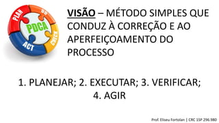 Prof. Eliseu Fortolan │ CRC 1SP 296.980
VISÃO – MÉTODO SIMPLES QUE
CONDUZ À CORREÇÃO E AO
APERFEIÇOAMENTO DO
PROCESSO
1. PLANEJAR; 2. EXECUTAR; 3. VERIFICAR;
4. AGIR
 