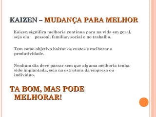 KAIZEN –KAIZEN – MUDANÇA PARA MELHORMUDANÇA PARA MELHOR
Kaizen significa melhoria continua para na vida em geral,
seja ela pessoal, familiar, social e no trabalho.
Tem como objetivo baixar os custos e melhorar a
produtividade.
Nenhum dia deve passar sem que alguma melhoria tenha
sido implantada, seja na estrutura da empresa ou
individuo.
TA BOM, MAS PODETA BOM, MAS PODE
MELHORAR!MELHORAR!
 