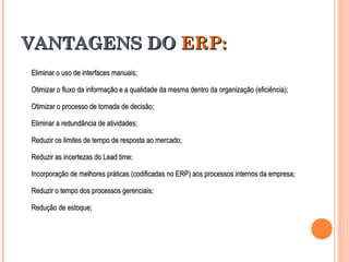 VANTAGENS DOVANTAGENS DO ERP:ERP:
Eliminar o uso de interfaces manuais;Eliminar o uso de interfaces manuais;
Otimizar o fluxo da informação e a qualidade da mesma dentro da organização (eficiência);Otimizar o fluxo da informação e a qualidade da mesma dentro da organização (eficiência);
Otimizar o processo de tomada de decisão;Otimizar o processo de tomada de decisão;
Eliminar a redundância de atividades;Eliminar a redundância de atividades;
Reduzir os limites de tempo de resposta ao mercado;Reduzir os limites de tempo de resposta ao mercado;
Reduzir as incertezas do Lead time;Reduzir as incertezas do Lead time;
Incorporação de melhores práticas (codificadas no ERP) aos processos internos da empresa;Incorporação de melhores práticas (codificadas no ERP) aos processos internos da empresa;
Reduzir o tempo dos processos gerenciais;Reduzir o tempo dos processos gerenciais;
Redução de estoque;Redução de estoque;
 