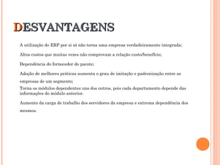 DDESVANTAGENSESVANTAGENS
A utilização do ERP por si só não torna uma empresa verdadeiramente integrada;
Altos custos que muitas vezes não comprovam a relação custo/benefício;
Dependência do fornecedor do pacote;
Adoção de melhores práticas aumenta o grau de imitação e padronização entre as
empresas de um segmento;
Torna os módulos dependentes uns dos outros, pois cada departamento depende das
informações do módulo anterior.
Aumento da carga de trabalho dos servidores da empresa e extrema dependência dos
mesmos.
 