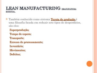 LEAN MANUFACTURINGLEAN MANUFACTURING (MANUFATURA(MANUFATURA
ENXUTA).ENXUTA).
 Também conhecido como sistema Toyota de produçãoToyota de produção é
uma filosofia focada em reduzir sete tipos de desperdícios,
são eles:
Superprodução;Superprodução;
Tempo de espera;Tempo de espera;
Transporte;Transporte;
Excesso de processamento;Excesso de processamento;
Inventário;Inventário;
Movimentos;Movimentos;
Defeitos;Defeitos;
 