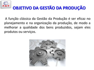 OBJETIVO DA GESTÃO DA PRODUÇÃO
A função clássica da Gestão da Produção é ser eficaz no
planejamento e na organização da produção, de modo a
melhorar a qualidade dos bens produzidos, sejam eles
produtos ou serviços.
 