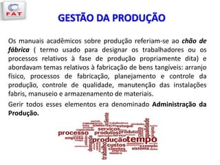 GESTÃO DA PRODUÇÃO
Os manuais acadêmicos sobre produção referiam-se ao chão de
fábrica ( termo usado para designar os trabalhadores ou os
processos relativos à fase de produção propriamente dita) e
abordavam temas relativos à fabricação de bens tangíveis: arranjo
físico, processos de fabricação, planejamento e controle da
produção, controle de qualidade, manutenção das instalações
fabris, manuseio e armazenamento de materiais.
Gerir todos esses elementos era denominado Administração da
Produção.
 