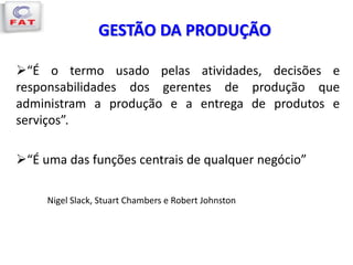 GESTÃO DA PRODUÇÃO
“É o termo usado pelas atividades, decisões e
responsabilidades dos gerentes de produção que
administram a produção e a entrega de produtos e
serviços”.
“É uma das funções centrais de qualquer negócio”
Nigel Slack, Stuart Chambers e Robert Johnston
 