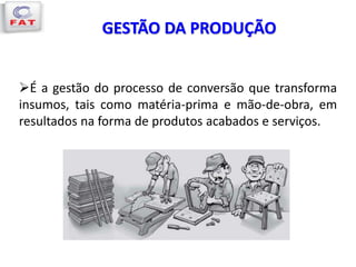 GESTÃO DA PRODUÇÃO
É a gestão do processo de conversão que transforma
insumos, tais como matéria-prima e mão-de-obra, em
resultados na forma de produtos acabados e serviços.
 