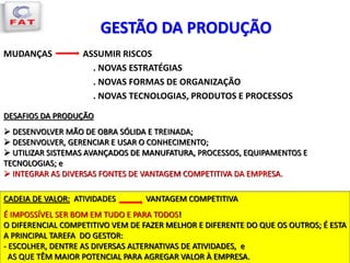 MUDANÇAS ASSUMIR RISCOS
. NOVAS ESTRATÉGIAS
. NOVAS FORMAS DE ORGANIZAÇÃO
. NOVAS TECNOLOGIAS, PRODUTOS E PROCESSOS
GESTÃO DA PRODUÇÃO
DESAFIOS DA PRODUÇÃO
 DESENVOLVER MÃO DE OBRA SÓLIDA E TREINADA;
 DESENVOLVER, GERENCIAR E USAR O CONHECIMENTO;
 UTILIZAR SISTEMAS AVANÇADOS DE MANUFATURA, PROCESSOS, EQUIPAMENTOS E
TECNOLOGIAS; e
 INTEGRAR AS DIVERSAS FONTES DE VANTAGEM COMPETITIVA DA EMPRESA.
CADEIA DE VALOR: ATIVIDADES VANTAGEM COMPETITIVA
É IMPOSSÍVEL SER BOM EM TUDO E PARA TODOS!
O DIFERENCIAL COMPETITIVO VEM DE FAZER MELHOR E DIFERENTE DO QUE OS OUTROS; É ESTA
A PRINCIPAL TAREFA DO GESTOR:
- ESCOLHER, DENTRE AS DIVERSAS ALTERNATIVAS DE ATIVIDADES, e
AS QUE TÊM MAIOR POTENCIAL PARA AGREGAR VALOR À EMPRESA.
 