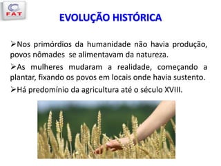 EVOLUÇÃO HISTÓRICA
Nos primórdios da humanidade não havia produção,
povos nômades se alimentavam da natureza.
As mulheres mudaram a realidade, começando a
plantar, fixando os povos em locais onde havia sustento.
Há predomínio da agricultura até o século XVIII.
 