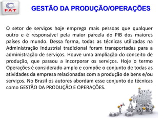 GESTÃO DA PRODUÇÃO/OPERAÇÕES
O setor de serviços hoje emprega mais pessoas que qualquer
outro e é responsável pela maior parcela do PIB dos maiores
países do mundo. Dessa forma, todas as técnicas utilizadas na
Administração Industrial tradicional foram transportadas para a
administração de serviços. Houve uma ampliação do conceito de
produção, que passou a incorporar os serviços. Hoje o termo
Operações é considerado amplo e compõe o conjunto de todas as
atividades da empresa relacionadas com a produção de bens e/ou
serviços. No Brasil os autores abordam esse conjunto de técnicas
como GESTÃO DA PRODUÇÃO E OPERAÇÕES.
 