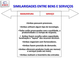 SIMILARIDADES ENTRE BENS E SERVIÇOS
MANUFATURA SERVIÇO
•Ambas possuem processos.
•Ambas utilizam algum tipo de tecnologia.
•Todas estão preocupadas com a qualidade, a
produtividade e o tempo de resposta.
• Ambas fazem escolha sobre capacidade,
localização e “layout” dos recursos técnicos.
•Ambas negociam com fornecedores.
•Ambas fazem previsão de demanda.
•Ambas oferecem produtos (cada vez menos)
e serviços (cada vez mais).
•Ambas realizam o inventário das entradas
 