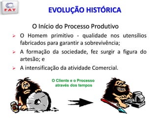 EVOLUÇÃO HISTÓRICA
O Cliente e o Processo
através dos tempos
O Início do Processo Produtivo
 O Homem primitivo - qualidade nos utensílios
fabricados para garantir a sobrevivência;
 A formação da sociedade, fez surgir a figura do
artesão; e
 A intensificação da atividade Comercial.
 