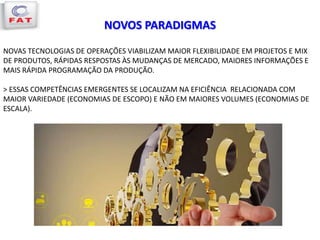 NOVOS PARADIGMAS
NOVAS TECNOLOGIAS DE OPERAÇÕES VIABILIZAM MAIOR FLEXIBILIDADE EM PROJETOS E MIX
DE PRODUTOS, RÁPIDAS RESPOSTAS ÀS MUDANÇAS DE MERCADO, MAIORES INFORMAÇÕES E
MAIS RÁPIDA PROGRAMAÇÃO DA PRODUÇÃO.
> ESSAS COMPETÊNCIAS EMERGENTES SE LOCALIZAM NA EFICIÊNCIA RELACIONADA COM
MAIOR VARIEDADE (ECONOMIAS DE ESCOPO) E NÃO EM MAIORES VOLUMES (ECONOMIAS DE
ESCALA).
 
