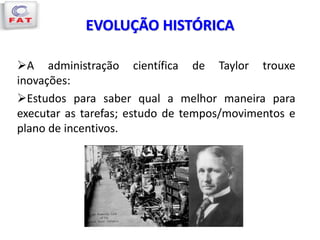 EVOLUÇÃO HISTÓRICA
A administração científica de Taylor trouxe
inovações:
Estudos para saber qual a melhor maneira para
executar as tarefas; estudo de tempos/movimentos e
plano de incentivos.
 