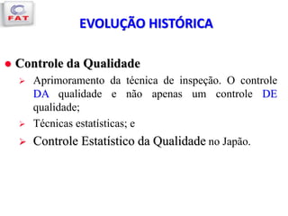  Controle da Qualidade
 Aprimoramento da técnica de inspeção. O controle
DA qualidade e não apenas um controle DE
qualidade;
 Técnicas estatísticas; e
 Controle Estatístico da Qualidade no Japão.
EVOLUÇÃO HISTÓRICA
 