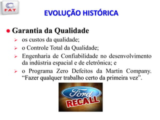 EVOLUÇÃO HISTÓRICA
 Garantia da Qualidade
 os custos da qualidade;
 o Controle Total da Qualidade;
 Engenharia de Confiabilidade no desenvolvimento
da indústria espacial e de eletrônica; e
 o Programa Zero Defeitos da Martin Company.
“Fazer qualquer trabalho certo da primeira vez”.
 
