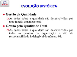 EVOLUÇÃO HISTÓRICA
 Gestão da Qualidade
 As ações sobre a qualidade são desenvolvidas por
uma função organizacional.
 Gestão pela Qualidade Total
 As ações sobre a qualidade são desenvolvidas por
todas as pessoas da organização e são de
responsabilidade indelegável do número 01.
 