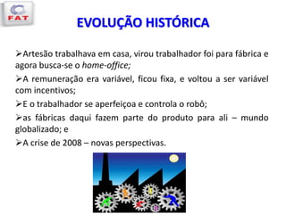 EVOLUÇÃO HISTÓRICA
Artesão trabalhava em casa, virou trabalhador foi para fábrica e
agora busca-se o home-office;
A remuneração era variável, ficou fixa, e voltou a ser variável
com incentivos;
E o trabalhador se aperfeiçoa e controla o robô;
as fábricas daqui fazem parte do produto para ali – mundo
globalizado; e
A crise de 2008 – novas perspectivas.
 