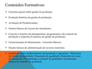 Conceitos gerais sobre gestão da produção;
 Evolução histórica da gestão da produção;
 Avaliação de Produtividade;
 Noções básicas de Layout das Instalações;
 Conceito e funções do planejamento, programação e do controle da
produção e respectivos sistemas de gestão da produção;
 Gerenciamento de Manutenção – Conceitos Básicos;
 Noções básicas de administração de recursos materiais;
 Qualidade total e melhoramento em produção e operações – Elementos
da Gestão da Qualidade, Dimensões da qualidade, Elementos do custo
da Qualidade, Planejamento e controle da qualidade e ferramentas
básicas do controle da qualidade
Conteúdos Formativos:
 