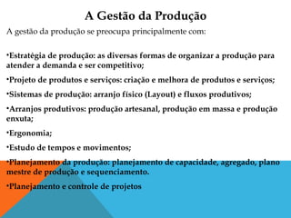 A gestão da produção se preocupa principalmente com:
•Estratégia de produção: as diversas formas de organizar a produção para
atender a demanda e ser competitivo;
•Projeto de produtos e serviços: criação e melhora de produtos e serviços;
•Sistemas de produção: arranjo físico (Layout) e fluxos produtivos;
•Arranjos produtivos: produção artesanal, produção em massa e produção
enxuta;
•Ergonomia;
•Estudo de tempos e movimentos;
•Planejamento da produção: planejamento de capacidade, agregado, plano
mestre de produção e sequenciamento.
•Planejamento e controle de projetos
A Gestão da Produção
 