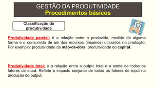 GESTÃO DA PRODUTIVIDADE
Procedimentos básicos
Produtividade parcial: é a relação entre o produzido, medido de alguma
forma e o consumido de um dos recursos (insumos) utilizados na produção.
Por exemplo: produtividade da mão-de-obra, produtividade do capital.
Produtividade total: é a relação entre o output total e a soma de todos os
fatores de input. Reflete o impacto conjunto de todos os fatores de input na
produção do output.
Classificação da
produtividade
 