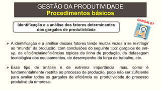 GESTÃO DA PRODUTIVIDADE
Procedimentos básicos
 A identificação e a análise desses fatores tende muitas vezes a se restringir
ao “mundo” da produção, com conclusões do seguinte tipo: gargalos de set-
up, de eficiência/ineficiências tópicas da linha de produção, de defasagem
tecnológica dos equipamentos, de desempenho da força de trabalho, etc.
 Esse tipo de análise é de extrema importância, mas, como é
fundamentalmente restrita ao processo de produção, pode não ser suficiente
para avaliar todos os gargalos de eficiência ou produtividade do processo
produtivo da empresa.
Identificação e a análise dos fatores determinantes
dos gargalos de produtividade
 