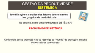 GESTÃO DA PRODUTIVIDADE
SISTÊMICA
No entanto, existe uma configuração SISTÊMICA!
PRODUTIVIDADE SISTÊMICA
A eficiência desse processo não se restringe ao “mundo” da produção, envolve
outros setores da empresa.
Identificação e a análise dos fatores determinantes
dos gargalos de produtividade
 