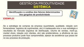 GESTÃO DA PRODUTIVIDADE
SISTÊMICA
EXEMPLO!
Se a estratégia de compras da empresa (quantidade, qualidade, relação com
fornecedores, logística de suprimentos, etc) é inadequada e/ou a sua estratégia e
resultados de mercado (logística de distribuição, volume de vendas, mark-up,
market share, relação com clientes, etc) são problemáticos, a eficiência de seu
processo produtivo pode ficar comprometida, apesar da excelência que possa ter
no seu processo de produção.
Identificação e a análise dos fatores determinantes
dos gargalos de produtividade
 