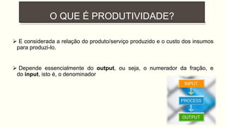 O QUE É PRODUTIVIDADE?
 E considerada a relação do produto/serviço produzido e o custo dos insumos
para produzi-lo.
 Depende essencialmente do output, ou seja, o numerador da fração, e
do input, isto é, o denominador
 
