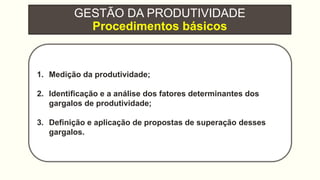 GESTÃO DA PRODUTIVIDADE
Procedimentos básicos
1. Medição da produtividade;
2. Identificação e a análise dos fatores determinantes dos
gargalos de produtividade;
3. Definição e aplicação de propostas de superação desses
gargalos.
 