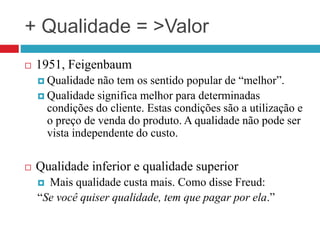 + Qualidade = >Valor
 1951, Feigenbaum
 Qualidade não tem os sentido popular de “melhor”.
 Qualidade significa melhor para determinadas
condições do cliente. Estas condições são a utilização e
o preço de venda do produto. A qualidade não pode ser
vista independente do custo.
 Qualidade inferior e qualidade superior
 Mais qualidade custa mais. Como disse Freud:
“Se você quiser qualidade, tem que pagar por ela.”
 