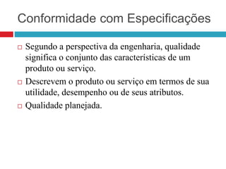 Conformidade com Especificações
 Segundo a perspectiva da engenharia, qualidade
significa o conjunto das características de um
produto ou serviço.
 Descrevem o produto ou serviço em termos de sua
utilidade, desempenho ou de seus atributos.
 Qualidade planejada.
 