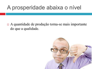 A prosperidade abaixa o nível
 A quantidade de produção torna-se mais importante
do que a qualidade.
 