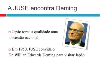 A JUSE encontra Deming
 Japão torna a qualidade uma
obsessão nacional.
 Em 1950, JUSE convida o
Dr. Willian Edwards Deming para visitar Japão.
 