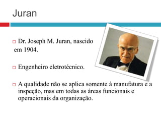 Juran
 Dr. Joseph M. Juran, nascido
em 1904.
 Engenheiro eletrotécnico.
 A qualidade não se aplica somente à manufatura e a
inspeção, mas em todas as áreas funcionais e
operacionais da organização.
 