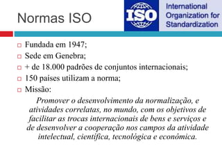 Normas ISO
 Fundada em 1947;
 Sede em Genebra;
 + de 18.000 padrões de conjuntos internacionais;
 150 países utilizam a norma;
 Missão:
Promover o desenvolvimento da normalização, e
atividades correlatas, no mundo, com os objetivos de
facilitar as trocas internacionais de bens e serviços e
de desenvolver a cooperação nos campos da atividade
intelectual, científica, tecnológica e econômica.
 
