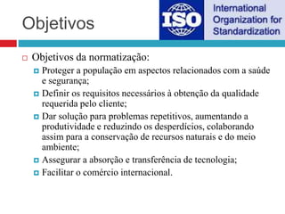 Objetivos
 Objetivos da normatização:
 Proteger a população em aspectos relacionados com a saúde
e segurança;
 Definir os requisitos necessários à obtenção da qualidade
requerida pelo cliente;
 Dar solução para problemas repetitivos, aumentando a
produtividade e reduzindo os desperdícios, colaborando
assim para a conservação de recursos naturais e do meio
ambiente;
 Assegurar a absorção e transferência de tecnologia;
 Facilitar o comércio internacional.
 